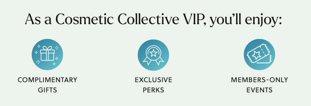 As a Cosmetic Collective VIP, you'll enjoy complimentary gifts, exclusive perks, and members only events.